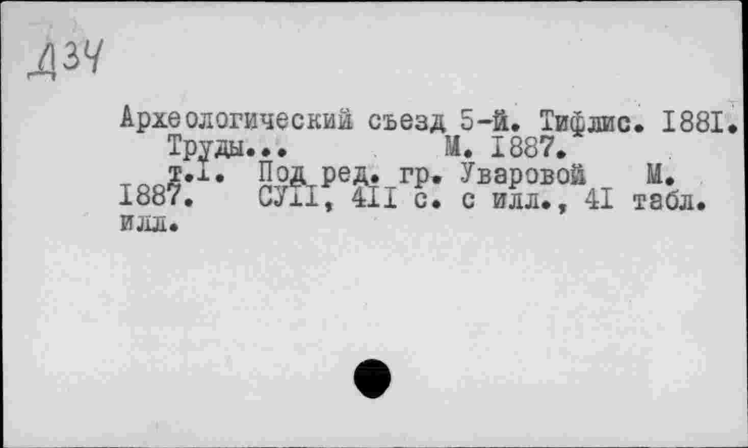 ﻿
Археологический съезд 5-й. Тифлис. 1881.
Труды...	М. 1887.
т.х. Под ред. гр. Уваровой М.
1887.	СУ±1, Ш с. с илл., 41 табл.
ИЛЛ.